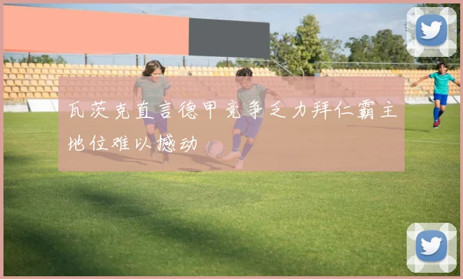 瓦茨克直言德甲竞争乏力拜仁霸主地位难以撼动