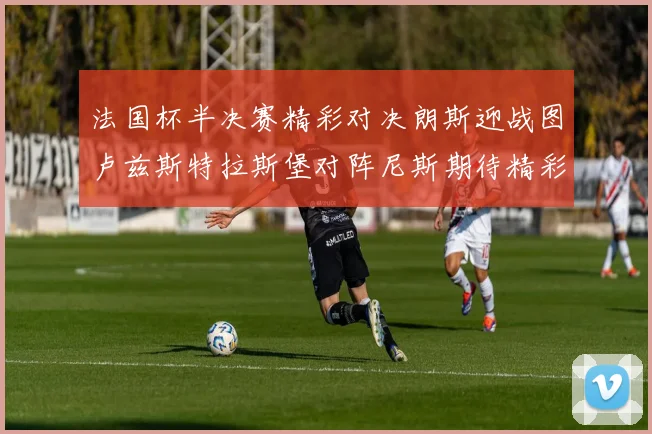 法国杯半决赛精彩对决朗斯迎战图卢兹斯特拉斯堡对阵尼斯期待精彩表现