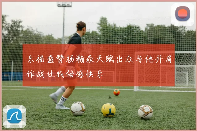 乐福盛赞杨瀚森天赋出众与他并肩作战让我倍感快乐