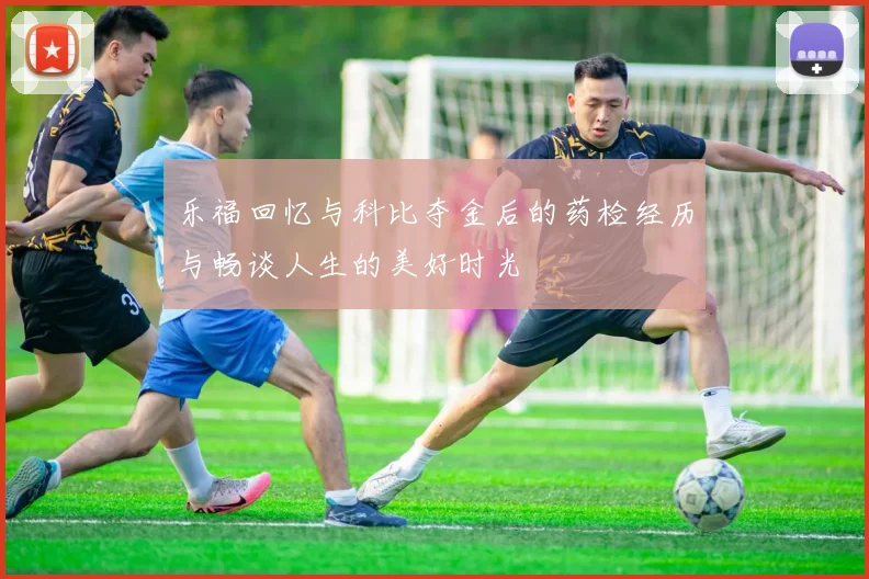 乐福回忆与科比夺金后的药检经历与畅谈人生的美好时光