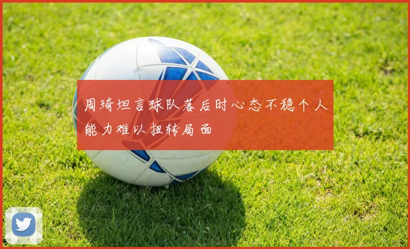 周琦坦言球队落后时心态不稳个人能力难以扭转局面