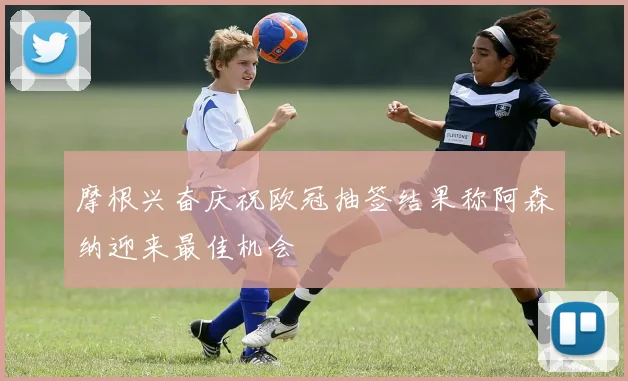 摩根兴奋庆祝欧冠抽签结果称阿森纳迎来最佳机会