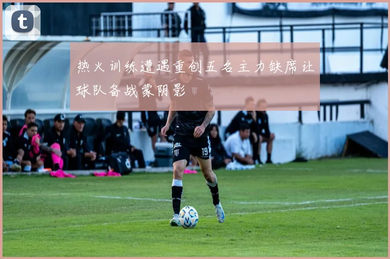 热火训练遭遇重创五名主力缺席让球队备战蒙阴影