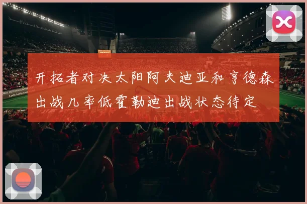 开拓者对决太阳阿夫迪亚和亨德森出战几率低霍勒迪出战状态待定