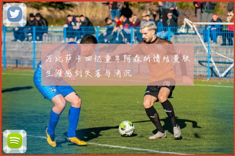 万比萨卡回忆童年阿森纳情结曼联生涯感到失落与消沉