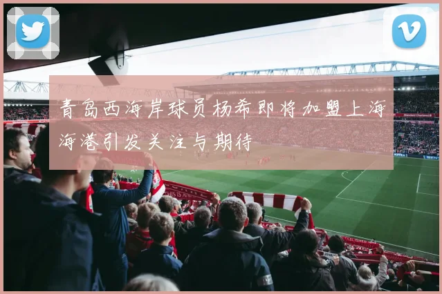 青岛西海岸球员杨希即将加盟上海海港引发关注与期待