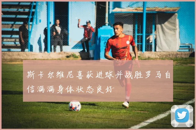 斯卡尔维尼喜获进球并战胜罗马自信满满身体状态良好