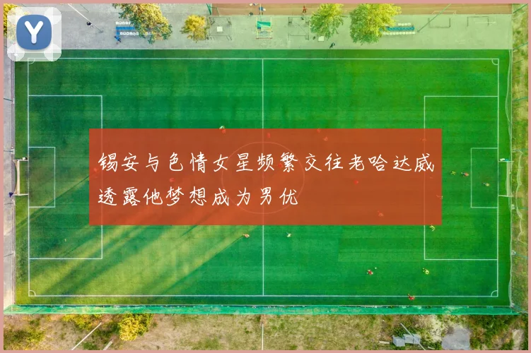 锡安与色情女星频繁交往老哈达威透露他梦想成为男优