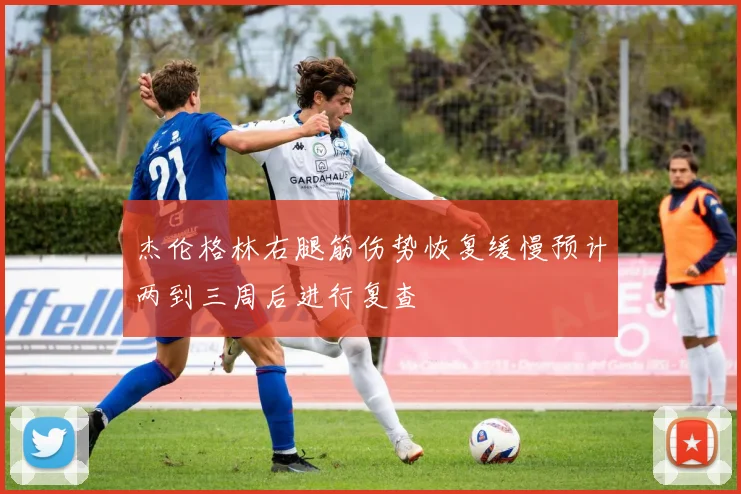 杰伦格林右腿筋伤势恢复缓慢预计两到三周后进行复查