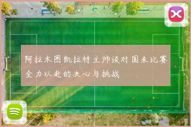 阿拉木图凯拉特主帅谈对国米比赛全力以赴的决心与挑战