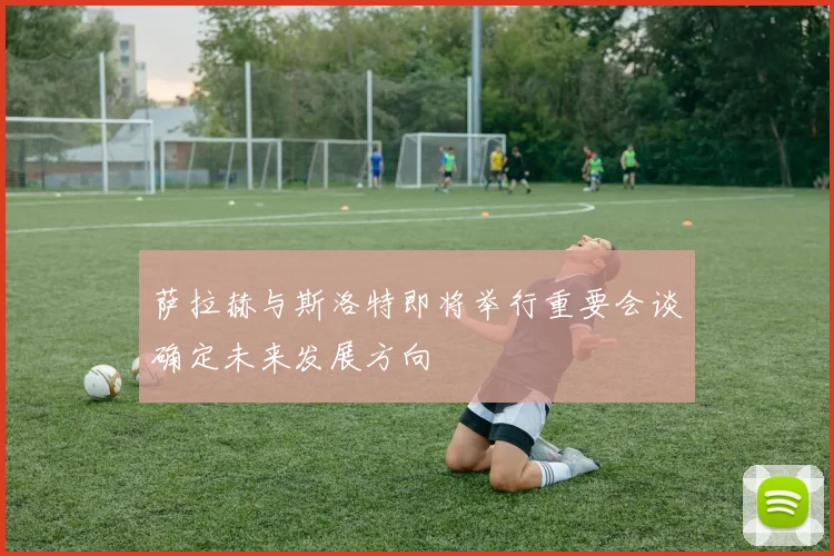 萨拉赫与斯洛特即将举行重要会谈确定未来发展方向