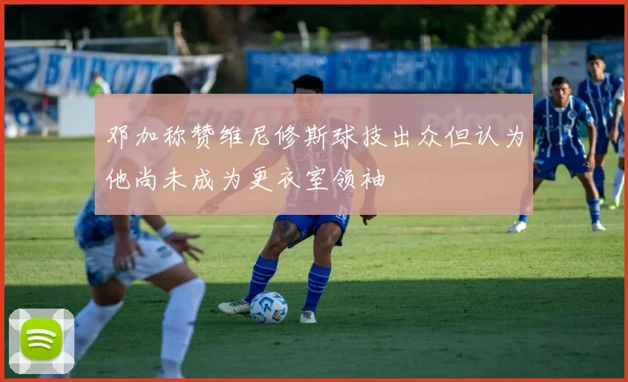 邓加称赞维尼修斯球技出众但认为他尚未成为更衣室领袖