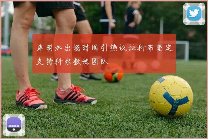 库明加出场时间引热议拉科布坚定支持科尔教练团队