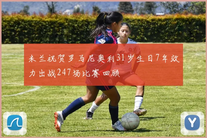 米兰祝贺罗马尼奥利31岁生日7年效力出战247场比赛回顾