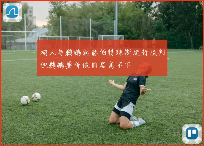 湖人与鹈鹕就赫伯特琼斯进行谈判但鹈鹕要价依旧居高不下