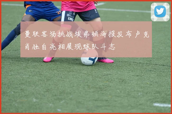 曼联客场挑战埃弗顿海报发布卢克肖独自亮相展现球队斗志