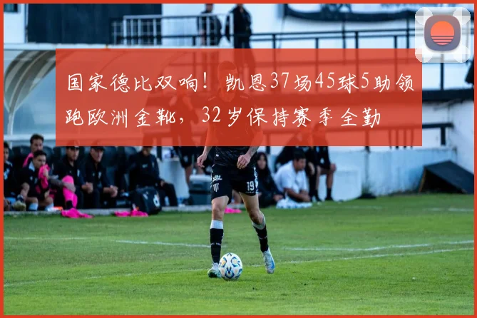 国家德比双响！凯恩37场45球5助领跑欧洲金靴，32岁保持赛季全勤