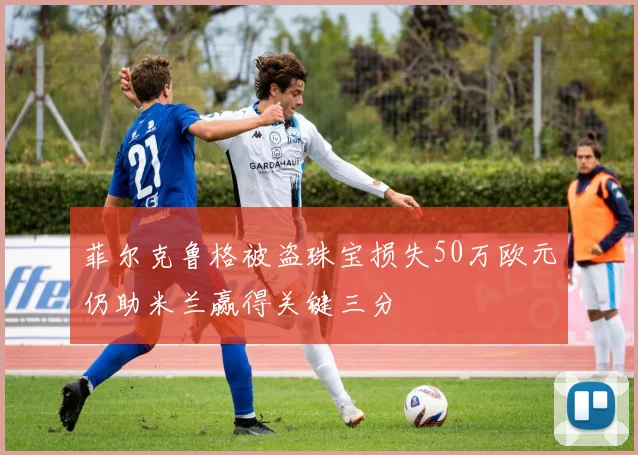 菲尔克鲁格被盗珠宝损失50万欧元仍助米兰赢得关键三分