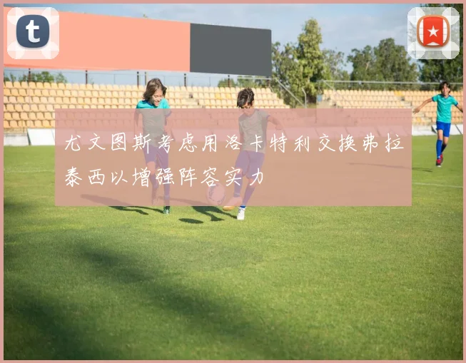 尤文图斯考虑用洛卡特利交换弗拉泰西以增强阵容实力