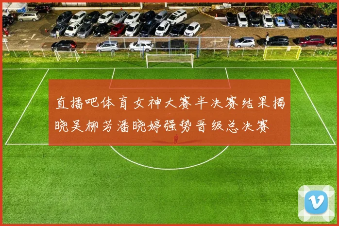 直播吧体育女神大赛半决赛结果揭晓吴柳芳潘晓婷强势晋级总决赛