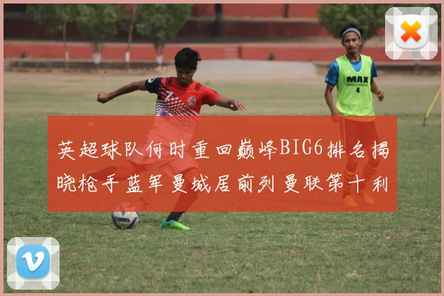 英超球队何时重回巅峰BIG6排名揭晓枪手蓝军曼城居前列曼联第十利物浦第十二