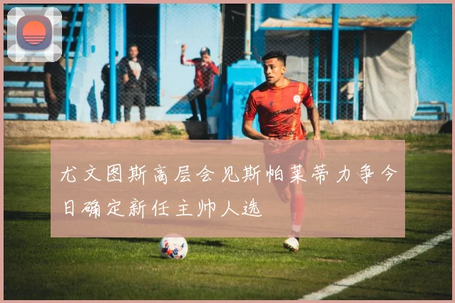 尤文图斯高层会见斯帕莱蒂力争今日确定新任主帅人选