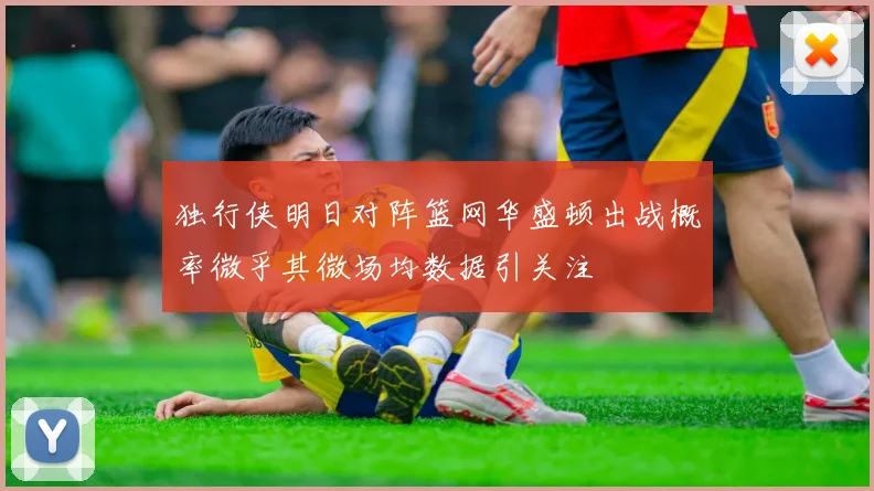 独行侠明日对阵篮网华盛顿出战概率微乎其微场均数据引关注