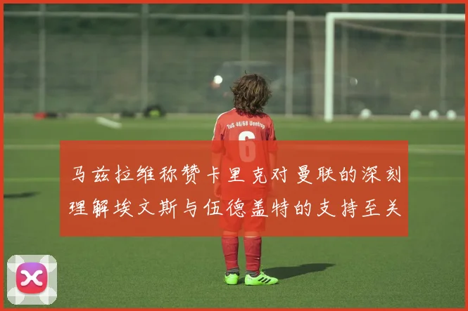 马兹拉维称赞卡里克对曼联的深刻理解埃文斯与伍德盖特的支持至关重要