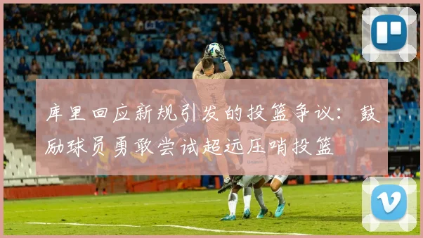 库里回应新规引发的投篮争议：鼓励球员勇敢尝试超远压哨投篮