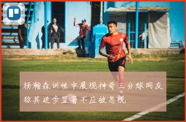 杨瀚森训练中展现神奇三分球网友称其进步显著不应被忽视