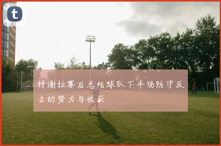 特谢拉赛后总结球队下半场防守反击的努力与收获