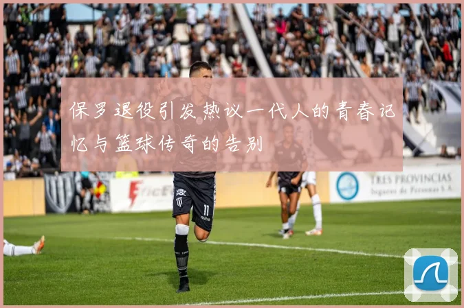 保罗退役引发热议一代人的青春记忆与篮球传奇的告别