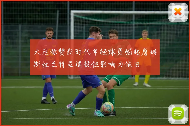 大范称赞新时代年轻球员崛起詹姆斯杜兰特虽退役但影响力依旧