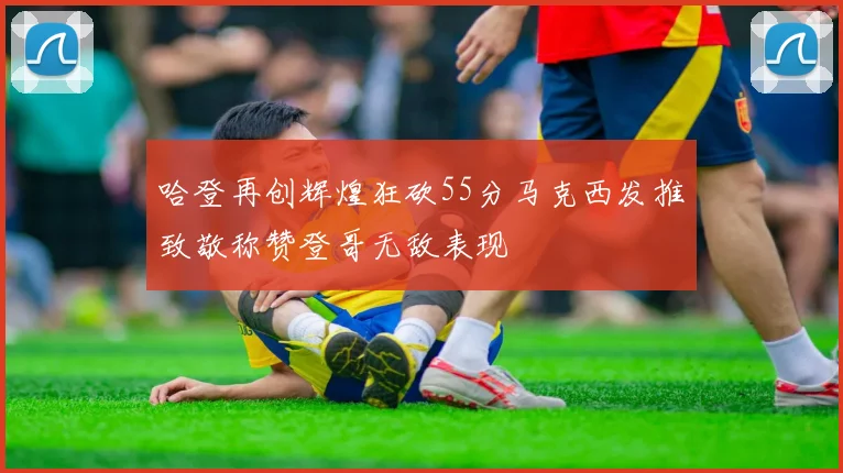 哈登再创辉煌狂砍55分马克西发推致敬称赞登哥无敌表现