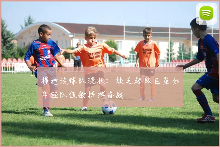 穆迪谈球队现状：缺乏超级巨星如年轻队伍般拼搏奋战