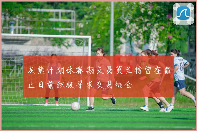灰熊计划休赛期交易莫兰特曾在截止日前积极寻求交易机会