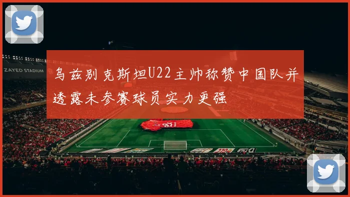 乌兹别克斯坦U22主帅称赞中国队并透露未参赛球员实力更强