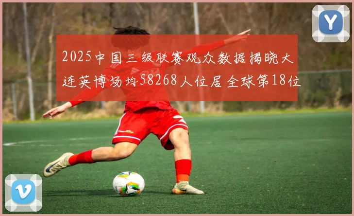 2025中国三级联赛观众数据揭晓大连英博场均58268人位居全球第18位