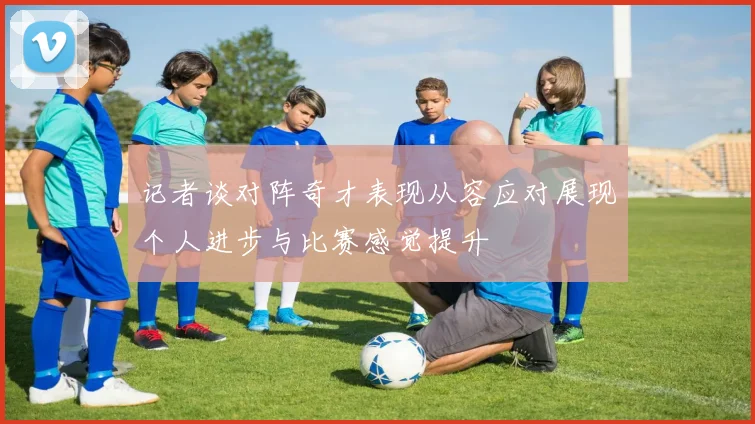 记者谈对阵奇才表现从容应对展现个人进步与比赛感觉提升