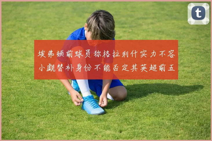 埃弗顿前球员称格拉利什实力不容小觑替补身份不能否定其英超前五地位