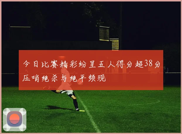 今日比赛精彩纷呈五人得分超38分压哨绝杀与绝平频现