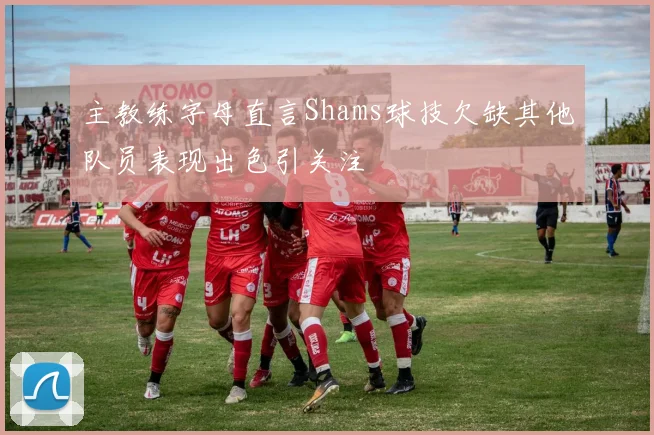 主教练字母直言Shams球技欠缺其他队员表现出色引关注
