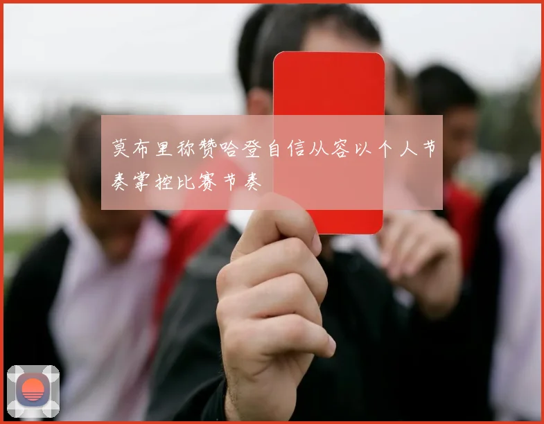 莫布里称赞哈登自信从容以个人节奏掌控比赛节奏